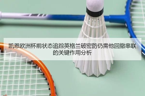 凯恩欧洲杯前状态追踪英格兰破密防仍需他回撤串联的关键作用分析